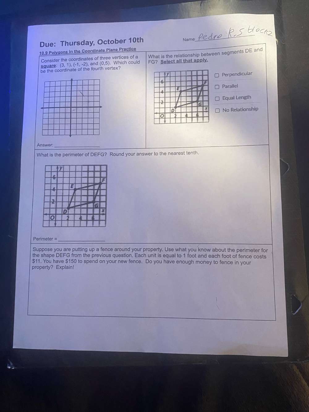 Due: Thursday, October 10th Name
_
10.9 Polygons in the Coordinate Plane Practice
Consider the coordinates of three vertices of a What is the relationship between segments DE and
be the coordinate of the fourth vertex? (3,1), (-1,-2) , and (0,5). Which could FG? Select all that apply.
square:
Perpendicular
Parallel
Equal Length
No Relationship
Answer:_
What is the perimeter of DEFG? Round your answer to the nearest tenth.
Perimeter =_
Suppose you are putting up a fence around your property. Use what you know about the perimeter for
the shape DEFG from the previous question. Each unit is equal to 1 foot and each foot of fence costs
$11. You have $150 to spend on your new fence. Do you have enough money to fence in your
property? Explain!