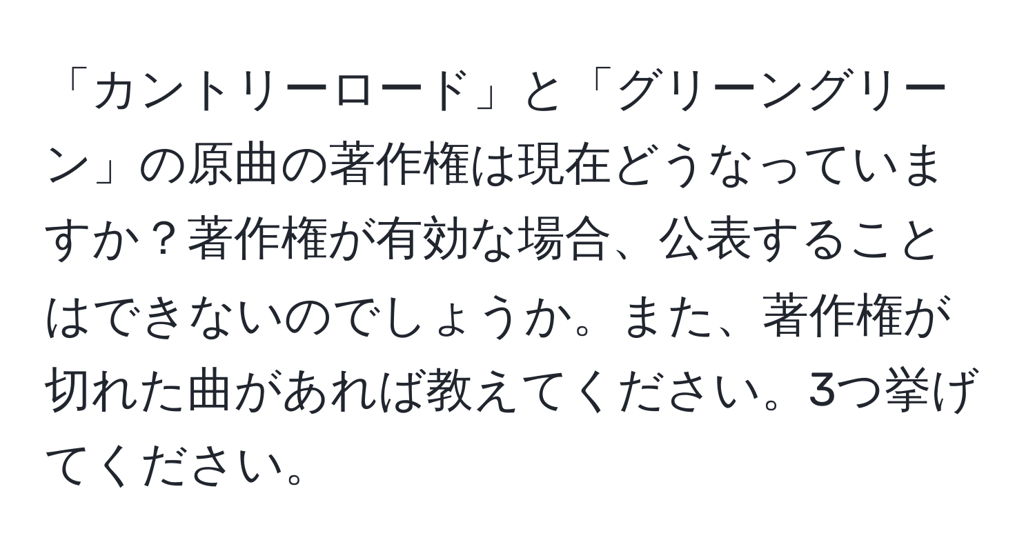 「カントリーロード」と「グリーングリーン」の原曲の著作権は現在どうなっていますか？著作権が有効な場合、公表することはできないのでしょうか。また、著作権が切れた曲があれば教えてください。3つ挙げてください。