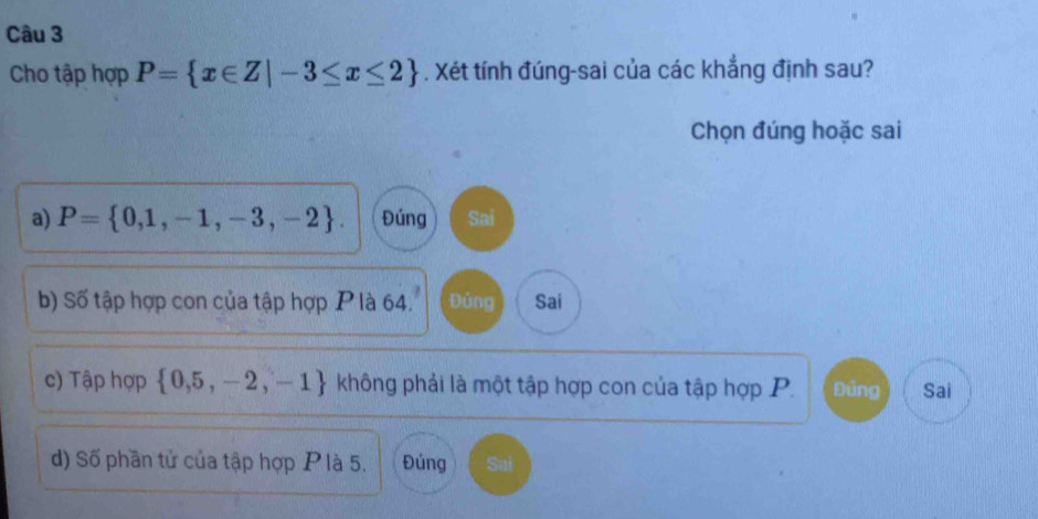 Cho tập hợp P= x∈ Z|-3≤ x≤ 2. Xét tính đúng-sai của các khẳng định sau?
Chọn đúng hoặc sai
a) P= 0,1,-1,-3,-2. Đúng Sai
b) Số tập hợp con của tập hợp P là 64. Đủng Sai
c) Tập hợp  0,5,-2,-1 không phải là một tập hợp con của tập hợp P. Đủng Sai
d) Số phần tử của tập hợp P là 5. Đúng Sai