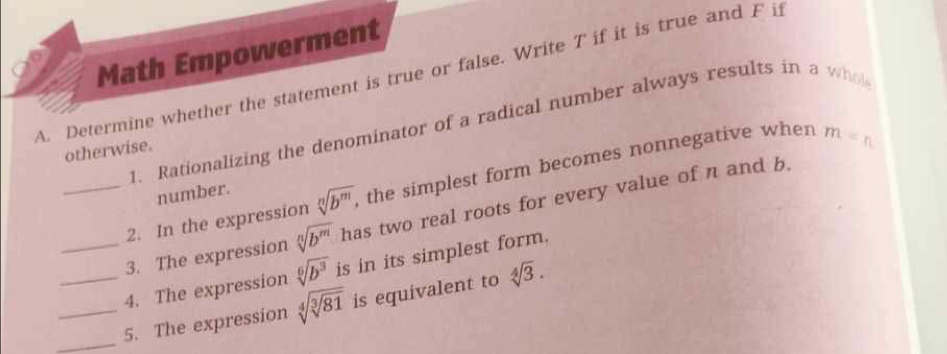 Math Empowerment 
A. Determine whether the statement is true or false. Write T if it is true and F if 
1. Rationalizing the denominator of a radical number always results in a who 
otherwise 
2. In the expression sqrt[n](b^m) , the simplest form becomes nonnegative when m=n
number. 
_3. The expression sqrt[n](b^m) has two real roots for every value of n and b. 
_4. The expression sqrt[6](b^3) is in its simplest form. 
_ 
_5. The expression sqrt[4](sqrt [3]81) is equivalent to sqrt[4](3).