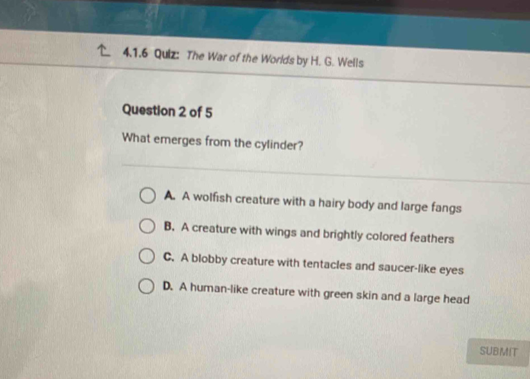 The War of the Worlds by H. G. Wells
Question 2 of 5
What emerges from the cylinder?
A. A wolfish creature with a hairy body and large fangs
B. A creature with wings and brightly colored feathers
C. A blobby creature with tentacles and saucer-like eyes
D. A human-like creature with green skin and a large head
SUBMIT