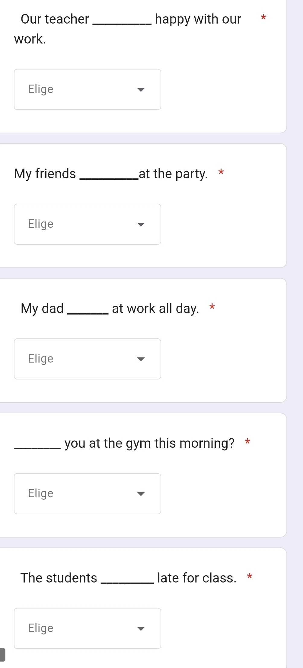 Our teacher _happy with our * 
work. 
Elige 
My friends _at the party. * 
Elige 
My dad _at work all day. * 
Elige 
_you at the gym this morning? * 
Elige 
The students _late for class. * 
Elige