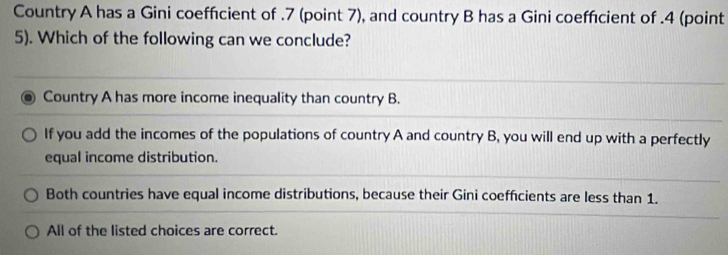 Country A has a Gini coeffcient of . 7 (point 7), and country B has a Gini coeffcient of . 4 (point
5). Which of the following can we conclude?
Country A has more income inequality than country B.
If you add the incomes of the populations of country A and country B, you will end up with a perfectly
equal income distribution.
Both countries have equal income distributions, because their Gini coefficients are less than 1.
All of the listed choices are correct.