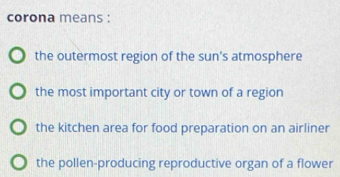 corona means :
the outermost region of the sun's atmosphere
the most important city or town of a region
the kitchen area for food preparation on an airliner
the pollen-producing reproductive organ of a flower