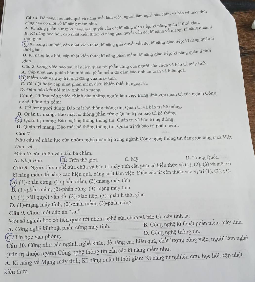 Để nâng cao hiệu quả và nâng suất làm việc, người làm nghề sửa chữa và bảo trì máy tính
cũng cần có một số kĩ năng mềm như:
A. Kĩ năng phần cứng; kĩ năng giải quyết vấn đề; kĩ năng giao tiếp; kĩ năng quản lí thời gian.
B. Kĩ năng học hỏi, cập nhật kiến thức; kĩ năng giải quyết vấn đề; kĩ năng về mạng; kĩ năng quản li
thời gian.
C. Kĩ năng học hỏi, cập nhật kiến thức; kĩ năng giải quyết vấn đề; kĩ năng giao tiếp; kĩ năng quản lí
thời gian.
D. Kĩ năng học hỏi, cập nhật kiến thức; kĩ năng phần mềm; kĩ năng giao tiếp; kĩ năng quản lí thời
gian.
Câu 5. Công việc nào sau đây liên quan tới phần cứng của người sửa chữa và bảo trì máy tính.
A. Cập nhật các phiên bản mới của phần mềm để đảm bảo tính an toàn và hiệu quả.
B.  Kiểm soát và duy trì hoạt động của máy tính.
C. Cài đặt hoặc cập nhật phần mềm điều khiển thiết bị ngoại vi.
D. Đảm bảo kết nối máy tính vào mạng.
Câu 6. Những công việc chính của những người làm việc trong lĩnh vực quản trị của ngành Công
nghệ thông tin gồm:
A. Hỗ trợ người dùng; Bảo mật hệ thống thông tin; Quản trị và bảo trì hệ thống.
B. Quản trị mạng; Bảo mật hệ thống phần cứng; Quản trị và bảo trì hệ thống.
C Quản trị mạng; Bảo mật hệ thống thông tin; Quản trị và bảo trì hệ thống.
D. Quản trị mạng; Bảo mật hệ thống thông tin; Quản trị và bảo trì phần mềm.
Câu 7
Nhu cầu về nhân lực của nhóm nghề quản trị trong ngành Công nghệ thông tin đang gia tăng ở cả Việt
Nam và .
Điền từ còn thiếu vào dấu ba chấm.
A. Nhật Bản. B Trên thế giới. C. Mỹ. D. Trung Quốc.
Câu 8. Người làm nghề sửa chữa và bảo trì máy tính cần phải có kiến thức về (1), (2), (3) và một số
kĩ năng mềm để nâng cao hiệu quả, năng suất làm việc. Điền các từ còn thiếu vào vị trí (1), (2), (3).
*Al (1)-phần cứng, (2)-phần mềm, (3)-mạng máy tính
B. (1)-phần mềm, (2)-phần cứng, (3)-mạng máy tính
C. (1)-giải quyết vấn đề, (2)-giao tiếp, (3)-quản lí thời gian
D. (1)-mạng máy tính, (2)-phần mềm, (3)-phần cứng
Câu 9. Chọn một đáp án “sai”.
Một số ngành học có liên quan tới nhóm nghề sửa chữa và bảo trì máy tính là:
A. Công nghệ kĩ thuật phần cứng máy tính. B. Công nghệ kĩ thuật phần mềm máy tính.
C)  Tin học văn phòng. D. Công nghệ thông tin.
Câu 10. Cũng như các ngành nghề khác, để nâng cao hiệu quả, chất lượng công việc, người làm nghề
quản trị thuộc ngành Công nghệ thông tin cần các kĩ năng mềm như:
A. Kĩ năng về Mạng máy tính; Kĩ năng quản lí thời gian; Kĩ năng tự nghiên cứu, học hỏi, cập nhật
kiến thức.