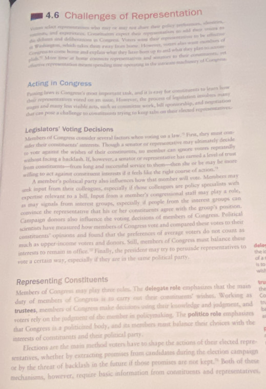 a 4.6 Challenges of Representation
Vens selact representanes who may or may not sure their policy prefsennces, idustines,
meests, and experiences. Comtiments expect their representatives to aild their veces to
die delases and deliberations in Congress. Voters want their representanves to be ofeamee
e Washangton, which takes them away from hume. However, vorert also wenr mombors of
Conrns to come home and explain what they have been up to and what they plan to scom
nlih.” More time at home commecte representatives and sonaturs to their constituents, yet
dctive representation means spending time operaring in the intricate machinery of Congress.
Acting in Congress
Passing laws is Congress's most important task, and it is easy for constituents to learn low
their representatives voted on an issue. However, the process of legislation involves many
grages and many less visible acts, such as comunittee wrk, bill eponsorship, and negoniation
that cau pose a challenge to constimments trying to keep tabs on their elected representatives.
Legislators' Voting Decisions
Members of Congress consider several factors when voting on a law.” First, they must con-
eder their constituents' interests. Though a senator or representative may ultimately decide
to vote against the wishes of their constituents, no member can ignore voters repeatedly
without facing a backlash. If, however, a senator or representative has earned a level of trust
from constituents—from long and successful service to them—then she or be may he more
willing to act against constituent interests if it feels like the right course of action."
A member's political party also influences how that member will vote. Members may
seek input from their colleagues, especially if those colleagues are policy specialists with
expertise relevant to a bill. Input from a memher's congressional staff may play a role,
as may signals from interest groups, especially if people from the interest groups can
convince the representative that his or her constituents agree with the group's position.
Campaign donors also influence the voting decisions of members of Congress. Political
scientists have measured how members of Congress vote and compared these votes to their
constituents" opinions and found that the preferences of average voters do not count as
much as upper-income voters and donors. Still, members of Congress must balance these
interests to remain in office.” Finally, the president may try to persuade representatives to dele
vote a certain way, especially if they are in the same political party. the i of a
is to
Representing Constituents wish
Members of Congress may play thive roles. The delegate role emphasizes that the main tru the
dury of members of Congress is to carry out their constituents' wishes. Working as Co
trustees, members of Congress make decisions using their knowledge and judgment, and tn
voters rely on the judgment of the member in policymaking. The politico role emphasizes b
a
thar Congress is a politicized body, and its members must balance their choices with the
interests of constituents and their political party.
Elections are the main method voters have to shape the actions of their elected repre-
sentatives, whether by extracting promises from candidates during the election campaign
or by the threat of backlash in the future if those promises are not kept.” Both of these
mechanisms, however, require basic information from constituents and representatives,