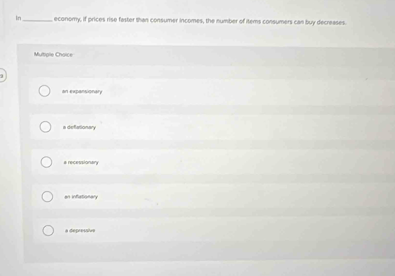 In_ economy, if prices rise faster than consumer incomes, the number of items consumers can buy decreases.
Multiple Choice
an expansionary
a deflationary
a recessionary
an inflationary
a depressive