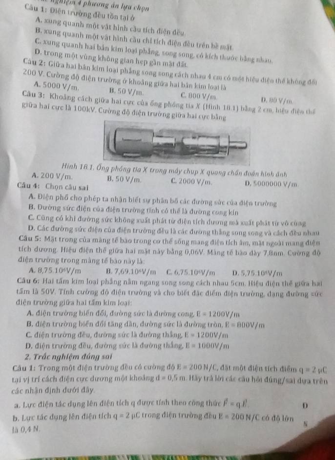 ghiệm 4 phương án lựa chọn
Câu 1: Điện trường đều tồn tại ở
A. xung quanh một vật hình cầu tích điện đều.
B. xung quanh một vật hình cầu chỉ tích điện đều trên bề mặt
C. xung quanh hai bản kim loại phẳng, song song, có kích thuớc bằng nhau,
D. trong một vùng không gian hẹp gần mặt đất.
Câu 2: Giữa hai bản kim loại phẳng song song cách nhau 4 cm có một hiệu điện thể không đổi
200 V. Cường độ điện trường ở khoảng giữa hai bản kim loại là
A. 5000 V/m. B. 50 V/m. C. 800 V/m D. 80 V/m
Câu 3: Khoảng cách giữa hai cực của ống phóng tia X (Hình 10.1) bằng 2 cm, hiệu điện thể
giữa hai cực là 100kV. Cường độ điện trưởng giữa hai cực bằng
Hinh 18.. Ống phóng tia X trong máy chụp X quang chấn đoán hình ảnh
A. 200 V/m. B. 50 V/m C. 2000 V/m. D. 5000000 V/m
Câu 4: Chọn câu sai
A. Điện phố cho phép ta nhận biết sự phân bố các đường sức của điện trường
B. Dường sức điện của điện trường tĩnh có thể là đường cung kín
C. Cũng có khi đường sức không xuất phát từ điện tích dương mã xuất phát từ vô cùng
D. Các đường sức điện của điện trường đều là các đường thắng song song và cách đều nhau
Câu 5: Mặt trong của màng tế bào trong cơ thể sống mang điện tích âm, mặt ngoài mang điện
tích dương. Hiệu điện thế giữa hai mặt này bằng 0,06V. Màng tế bào dày 7,8nm. Cường độ
điện trường trong màng tế bào này là:
A. 8,75.10*V/m B. 7,69,10^6V/π C. 6,75.10ºV/m D. 5,75.10*V/m
Câu 6: Hai tấm kim loại phẳng nằm ngang song song cách nhau 5cm. Hiệu điện thế giữa hai
tấm là 50V. Tính cường độ điện trường và cho biết đặc điểm điện trường, đạng đường sức
điện trường giữa hai tấm kim loại:
A. điện trường biến đổi, đường sức là đường cong. E=1200V/m
B. điện trường biển đổi tăng dần, đường sức là đường tròn, E=000V/m
C. điện trường đều, đường sức là đường thắng, E=1200V/m
D. điện trường đều, đường sức là đường thắng, E=1000V/m
2. Trắc nghiệm đáng sai
Cu 1: Trong một điện trường đều có cường độ E=200N/C , đặt một điện tích điểm q=2mu C
tại vị trí cách điện cực dương một khoảng d=0,5m Hãy trả lời các cầu hỏi đúng/sai dựa trên
các nhận định đưới đây
a. Lực điện tác dụng lên điện tích q được tính theo công thức vector F=q.vector E. D
b. Lực tác dụng lên điện tích q=2 μC trong điện trường đều E=200N/C có độ lớn
là 0,4 N. N