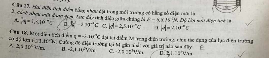 y| 
Câu 17. Hai điện tích điểm bằng nhau đặt trong môi trường có hằng số điện môi là
2, cách nhau một đoạn 4cm. Lực đẩy tĩnh điện giữa chúng là F=8,8.10^(-6)N l. Độ lớn mỗi điện tích là
A. |q|=1,3.10^(-9)C B. |q|=2.10^(-9)C C. |q|=2,5.10^(-9)C D. |q|=2.10^(-8)C
Câu 18. Một điện tích điểm q=-3.10^(-7)C đặt tại điểm M trong điện trường, chịu tác dụng của lực điện trường
có độ lớn 6, 21.10^(-2)N. Cường độ điện trường tại M gần nhất với giá trị nào sau đây
A. 2, 0.10^5V/m. B. -2, 1.10^5V/m. C. -2, 0.10^5V/m. D. 2, 1.10^5V/m.