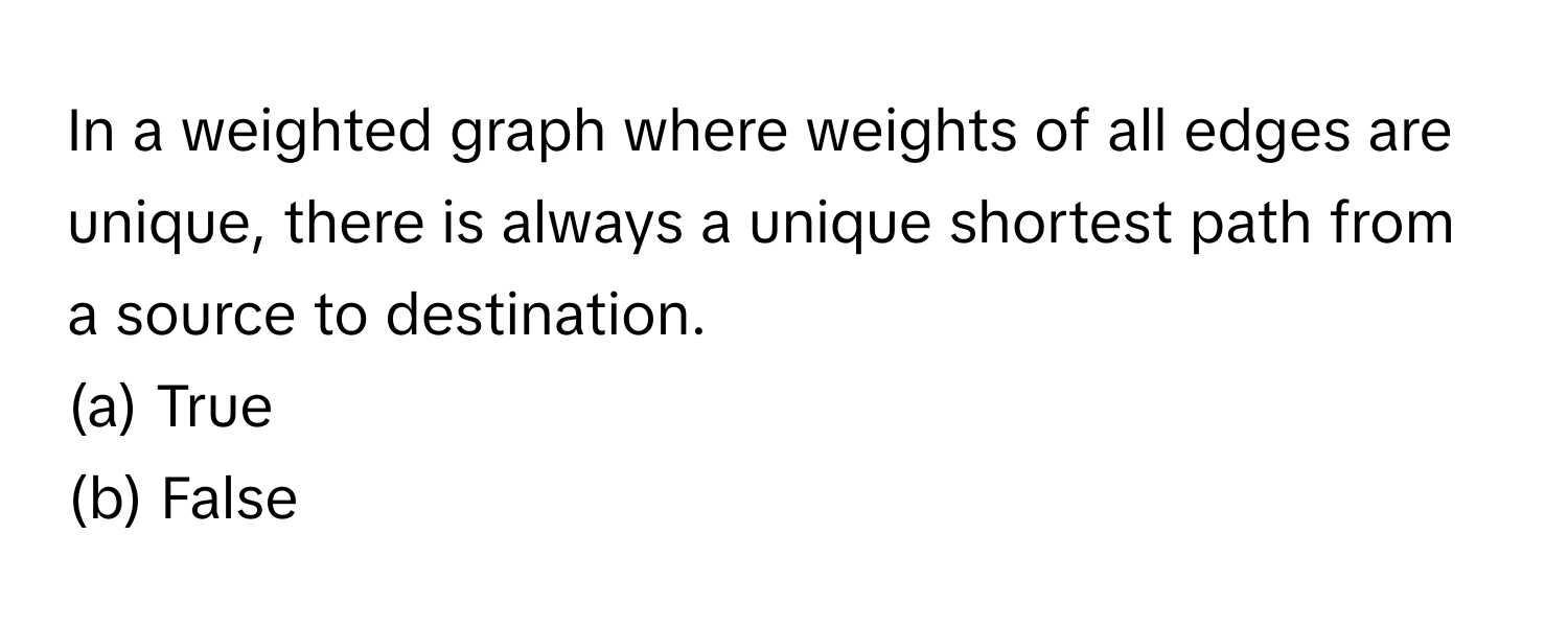 In a weighted graph where weights of all edges are unique, there is always a unique shortest path from a source to destination.

(a) True
(b) False