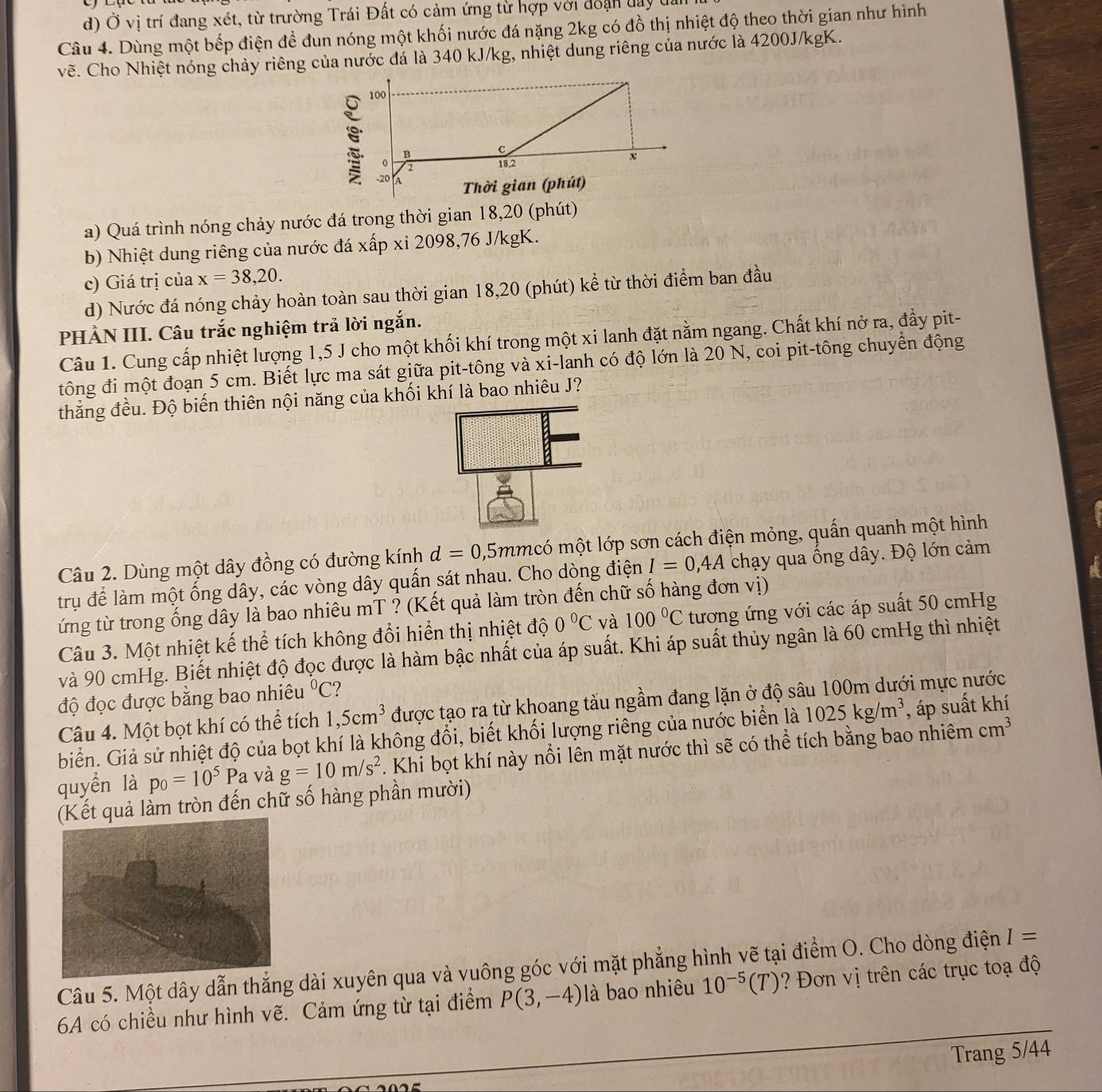 d) Ở vị trí đang xét, từ trường Trái Đất có cảm ứng từ hợp với đoạn day đa
Câu 4. Dùng một bếp điện để đun nóng một khối nước đá nặng 2kg có đồ thị nhiệt độ theo thời gian như hình
về. Cho Nhiệt nóng chảy riêng của nước đá là 340 kJ/kg, nhiệt dung riêng của nước là 4200J/kgK.
a) Quá trình nóng chảy nước đá trong thời gian 18,20 (phút)
b) Nhiệt dung riêng của nước đá xấp xỉ 2098,76 J/kgK.
c) Giá trị của x=38,20.
d) Nước đá nóng chảy hoàn toàn sau thời gian 18,20 (phút) kể từ thời điểm ban đầu
PHÀN III. Câu trắc nghiệm trả lời ngắn.
Câu 1. Cung cấp nhiệt lượng 1,5 J cho một khối khí trong một xi lanh đặt nằm ngang. Chất khí nở ra, đẩy pit-
tông đi một đoạn 5 cm. Biết lực ma sát giữa pit-tông và xi-lanh có độ lớn là 20 N, coi pit-tông chuyển động
thắng đều. Độ biến thiên nội năng của khối khí là bao nhiêu J?
Câu 2. Dùng một dây đồng có đường kính d=0 ,5mmcó một lớp sơn cách điện mỏng, quấn quanh một hình
a
trụ để làm một ống dây, các vòng dây quấn sát nhau. Cho dòng điện I=0,4A chạy qua ống dây. Độ lớn cảm
tứng từ trong ống dây là bao nhiêu mT ? (Kết quả làm tròn đến chữ số hàng đơn vị)
Câu 3. Một nhiệt kế thể tích không đổi hiển thị nhiệt độ 0°C và 100°C tương ứng với các áp suất 50 cmHg
và 90 cmHg. Biết nhiệt độ đọc được là hàm bậc nhất của áp suất. Khi áp suất thủy ngân là 60 cmHg thì nhiệt
độ đọc được bằng bao nhiêu°C 7
Câu 4. Một bọt khí có thể tích 1,5cm^3 được tạo ra từ khoang tàu ngầm đang lặn ở độ sâu 100m dưới mực nước
biển. Giả sử nhiệt độ của bọt khí là không đổi, biết khối lượng riêng của nước biển là 1025kg/m^3 , áp suất khí
quyển là p_0=10^5Pa và g=10m/s^2. Khi bọt khí này nổi lên mặt nước thì sẽ có thể tích bằng bao nhiêm cm^3
(Kết quả làm tròn đến chữ số hàng phần mười)
Câu 5. Một dây dẫn thẳng dài xuyên qua và vuông góc với mặt phẳng hình vẽ tại điểm O. Cho dòng điện I=
6A có chiều như hình vẽ. Cảm ứng từ tại điểm P(3,-4) là bao nhiêu 10^(-5)(T) ? Đơn vị trên các trục toạ độ
Trang 5/44