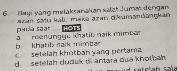 Bagi yang melaksanakan salat Jumat dengan
azan satu kali, maka azan dikumandangkan
pada saat .... HoTs
a. menunggu khatib naik mimbar
b. khatib naik mimbar
c. setelah khotbah yang pertama
d setelah duduk di antara dua khotbah