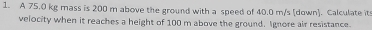 A 75.0 kg mass is 200 m above the ground with a speed of 40.0 m/s [down]. Calculate it 
velocity when it reaches a height of 100 m above the ground. Ignore air resistance.