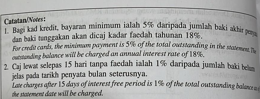 Catatan/Notes: 
1. Bagi kad kredit, bayaran minimum ialah 5% daripada jumlah baki akhir penya 
dan baki tunggakan akan dicaj kadar faedah tahunan 18%. 
For credit cards, the minimum payment is 5% of the total outstanding in the statement. The 
outstanding balance will be charged an annual interest rate of 18%. 
2. Caj lewat selepas 15 hari tanpa faedah ialah 1% daripada jumlah baki belum 
jelas pada tarikh penyata bulan seterusnya. 
Late charges after 15 days of interest free period is 1% of the total outstanding balance as q
the statement date will be charged.