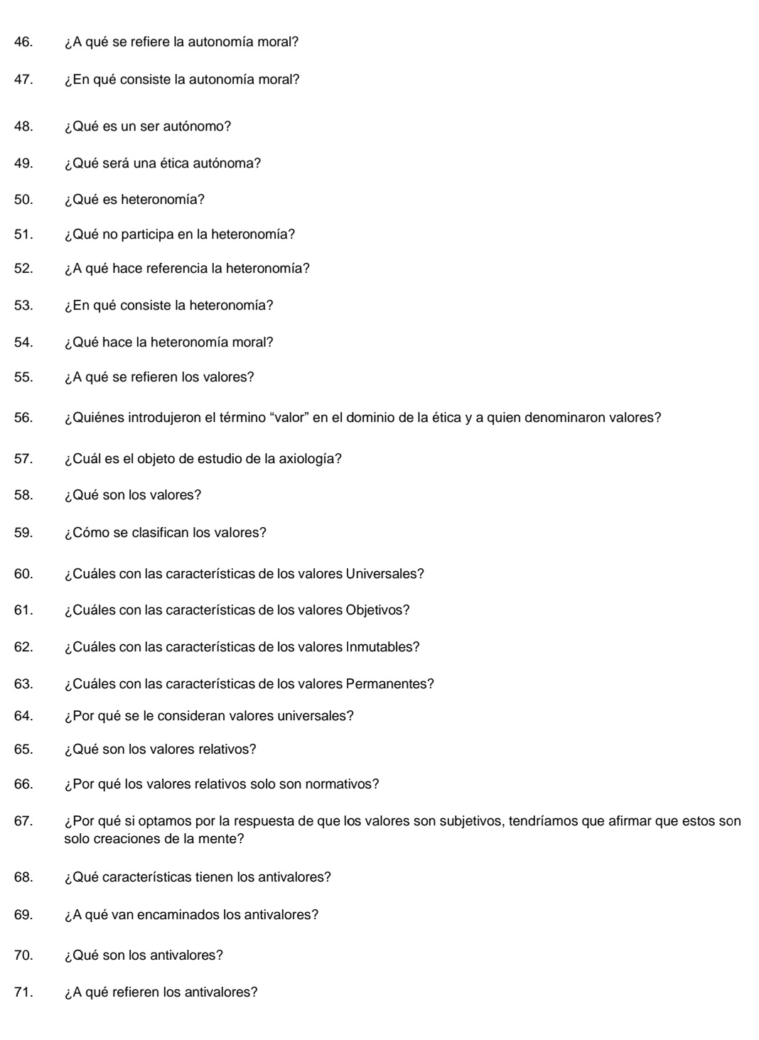 ¿A qué se refiere la autonomía moral? 
47. ¿En qué consiste la autonomía moral? 
48. ¿Qué es un ser autónomo? 
49. ¿ Qué será una ética autónoma? 
50. ¿Qué es heteronomía? 
51. ¿Qué no participa en la heteronomía? 
52. ¿A qué hace referencia la heteronomía? 
53. ¿En qué consiste la heteronomía? 
54. ¿Qué hace la heteronomía moral? 
55. ¿A qué se refieren los valores? 
56. ¿Quiénes introdujeron el término “valor” en el dominio de la ética y a quien denominaron valores? 
57. ¿Cuál es el objeto de estudio de la axiología? 
58. ¿Qué son los valores? 
59. ¿Cómo se clasifican los valores? 
60. ¿ Cuáles con las características de los valores Universales? 
61. ¿Cuáles con las características de los valores Objetivos? 
62. ¿Cuáles con las características de los valores Inmutables? 
63. ¿Cuáles con las características de los valores Permanentes? 
64. ¿Por qué se le consideran valores universales? 
65. ¿Qué son los valores relativos? 
66. ¿Por qué los valores relativos solo son normativos? 
67. ¿Por qué si optamos por la respuesta de que los valores son subjetivos, tendríamos que afirmar que estos son 
solo creaciones de la mente? 
68. ¿ Qué características tienen los antivalores? 
69. ¿A qué van encaminados los antivalores? 
70. ¿Qué son los antivalores? 
71. ¿A qué refieren los antivalores?