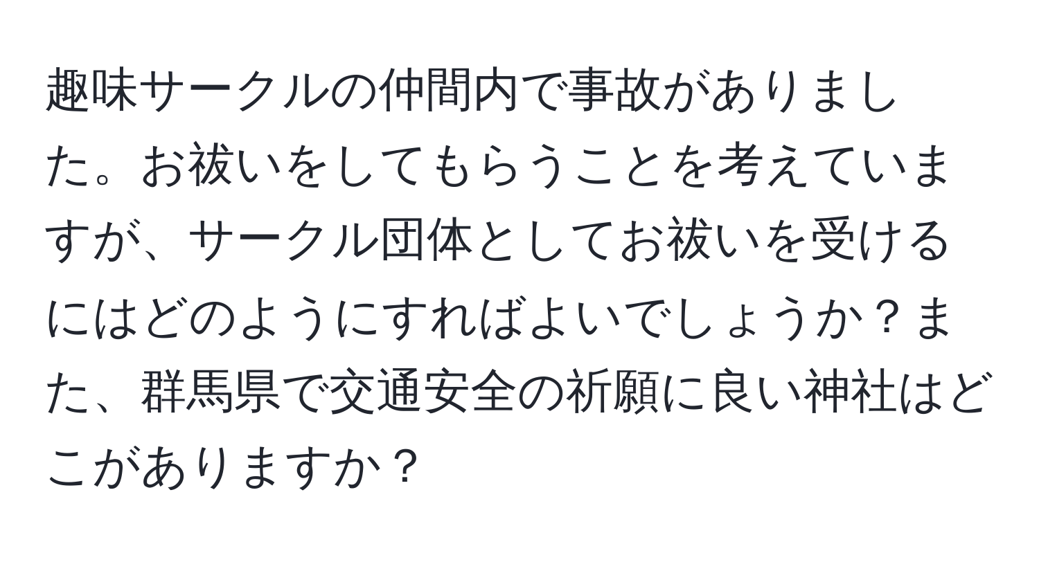 趣味サークルの仲間内で事故がありました。お祓いをしてもらうことを考えていますが、サークル団体としてお祓いを受けるにはどのようにすればよいでしょうか？また、群馬県で交通安全の祈願に良い神社はどこがありますか？