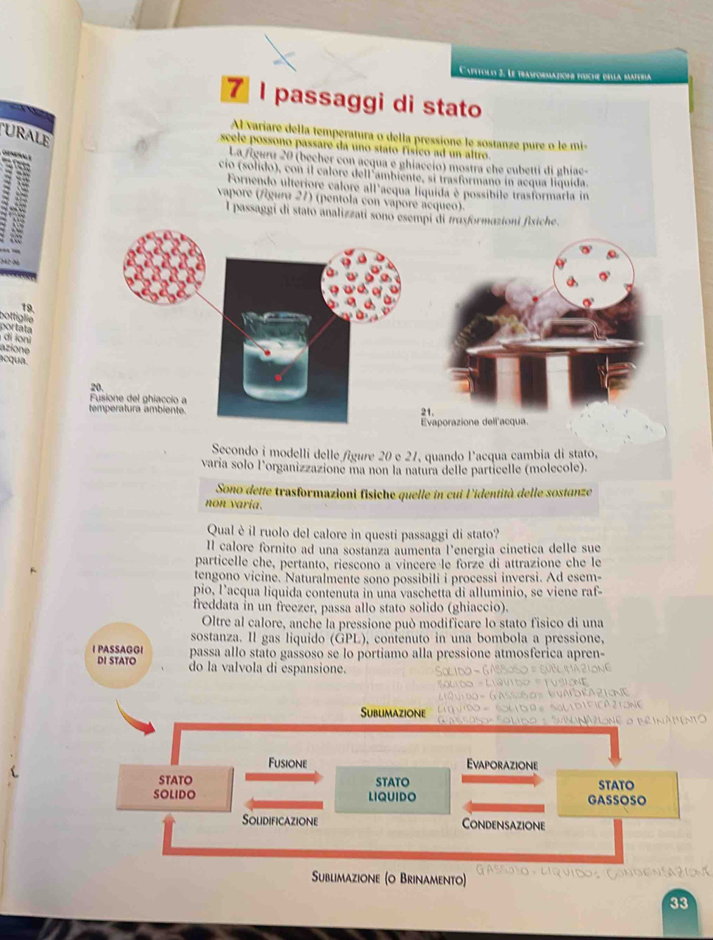 Cattolo 3. Le trasformation éííche della
7 I passaggi di stato
URALE
Al variare della temperatura o della pressione le sostanze pure o le mi-
scele possono passare da uno stato físico ad un altro.
Geseñnle
La figura 20 (becher con acqua e ghiaccio) mostra che cubetti di ghiac-
cio (solido), con il calore dell ambiente, si trasformano in acqua liquída
Fornendo ulteriore calore all'acqua líquida è possibile trasformarla in
vapore (figura 21) (pentola con vapore ácqueo).
1 I passaggi di stato analizzati sono esempi di trasformazioni fisiche.
19.
bottiglie
portata
di ioni
azione
acqua.
20.
Fusione del ghiaccio a
temperatura ambiente.
21.
Evaporazione dell'acqua.
Secondo i modelli delle figure 20 e 21, quando l'acqua cambia di stato,
varía solo l’organizzazione ma non la natura delle particelle (molecole).
Sono dette trasformazioni fisiche quelle in cui l'identità delle sostanze
non varia.
Qual è il ruolo del calore in questi passaggi di stato?
Il calore fornito ad una sostanza aumenta l'energia cinetica delle sue
particelle che, pertanto, riescono a vincere le forze di attrazione che le
tengono vicine. Naturalmente sono possibili i processi inversi. Ad esem-
pio, l’acqua liquida contenuta in una vaschetta di alluminio, se viene raf-
freddata in un freezer, passa allo stato solido (ghiaccio).
Oltre al calore, anche la pressione può modificare lo stato fisico di una
sostanza. Il gas liquido (GPL), contenuto in una bombola a pressione,
IPASSAGGI passa allo stato gassoso se lo portiamo alla pressione atmosferica apren-
DI STATO do la valvola di espansione.
Sublimazione
Fusione Evaporazione
STATO STATO STATO
SOLIDO LIQUIDO GASSOSO
Solidificazione Condensazione
Sublimazione (o Brinamento) Gassato Lrvidos Çóno
33