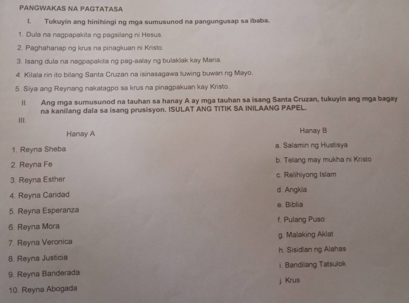 PANGWAKAS NA PAGTATASA
l. Tukuyin ang hinihingi ng mga sumusunod na pangungusap sa ibaba.
1. Dula na nagpapakita ng pagsilang ni Hesus.
2. Paghahanap ng krus na pinagkuan ni Kristo.
3. Isang dula na nagpapakita ng pag-aalay ng bulaklak kay Maria.
4. Kilala rin ito bilang Santa Cruzan na isinasagawa tuwing buwan ng Mayo.
5. Siya ang Reynang nakatagpo sa krus na pinagpakuan kay Kristo.
ll. Ang mga sumusunod na tauhan sa hanay A ay mga tauhan sa isang Santa Cruzan, tukuyin ang mga bagay
na kanilang dala sa isang prusisyon. ISULAT ANG TITIK SA INILAANG PAPEL.
III.
Hanay A Hanay B
1. Reyna Sheba a. Salaminng Hustisya
2. Reyna Fe b. Telang may mukha ni Kristo
3. Reyna Esther
c. Relihiyong Islam
d. Angkla
4. Reyna Caridad
e. Biblia
5. Reyna Esperanza
f, Pulang Puso
6. Reyna Mora
7. Reyna Veronica g. Malaking Aklat
h. Sisidlan ng Alahas
8. Reyna Justicia
i. Bandilang Tatsulok
9. Reyna Banderada
10. Reyna Abogada j. Krus