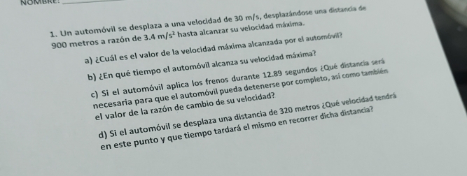 Un automóvil se desplaza a una velocidad de 30 m/s, desplazándose una distancia de
900 metros a razón de 3.4m/s^2 hasta alcanzar su velocidad máxima. 
a) ¿Cuál es el valor de la velocidad máxima alcanzada por el automóvil? 
b) ¿En qué tiempo el automóvil alcanza su velocidad máxima? 
c) Si el automóvil aplica los frenos durante 12.89 segundos ¿Qué distancia será 
necesaria para que el automóvil pueda detenerse por completo, así como también 
el valor de la razón de cambio de su velocidad? 
d) Si el automóvil se desplaza una distancia de 320 metros ¿Qué velocidad tendrá 
en este punto y que tiempo tardará el mismo en recorrer dicha distancia