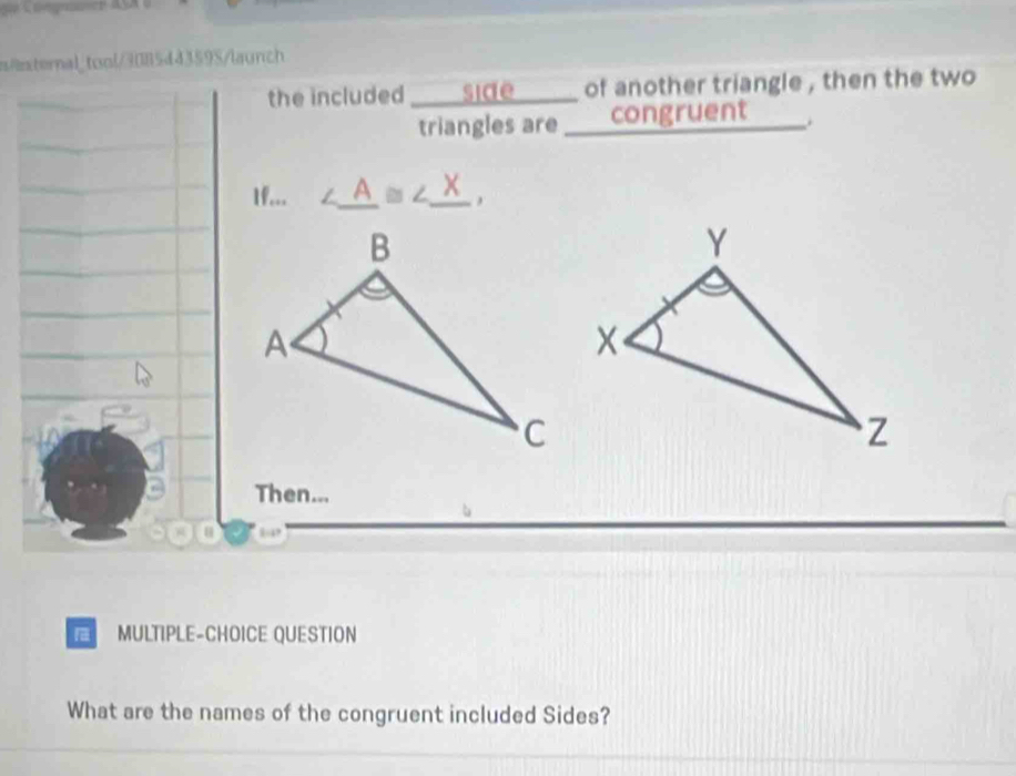 xternal_tool/3085443595/launch 
the included I ____ side ____ of another triangle , then the two 
triangles are ___ congruent . 
1f... ∠ _ A≌ ∠ _ X
Then... 
MULTIPLE-CHOICE QUESTION 
What are the names of the congruent included Sides?