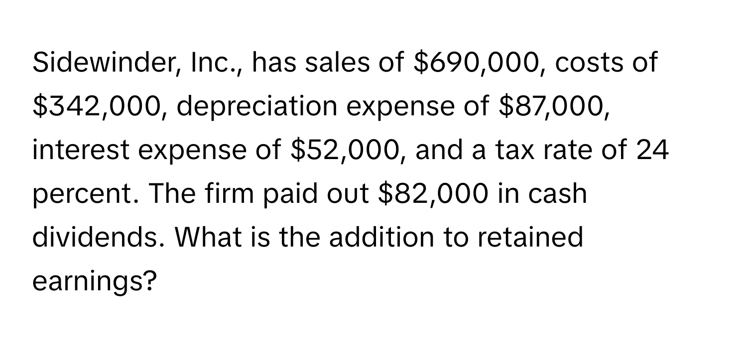 Sidewinder, Inc., has sales of $690,000, costs of $342,000, depreciation expense of $87,000, interest expense of $52,000, and a tax rate of 24 percent. The firm paid out $82,000 in cash dividends.  What is the addition to retained earnings?