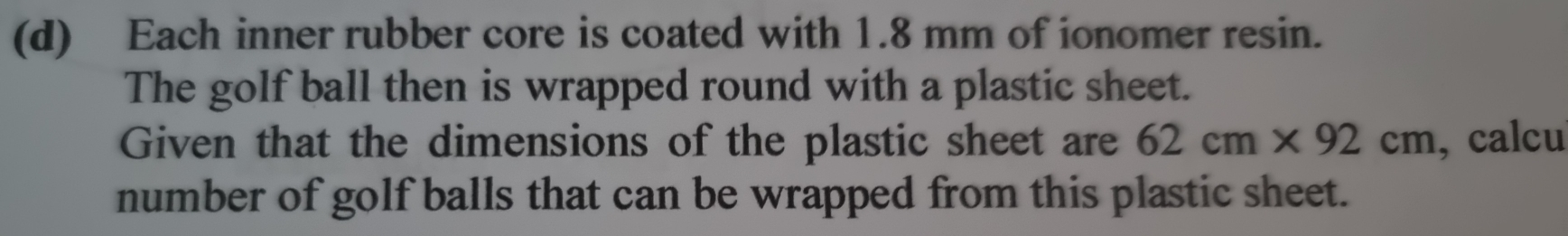 Each inner rubber core is coated with 1.8 mm of ionomer resin. 
The golf ball then is wrapped round with a plastic sheet. 
Given that the dimensions of the plastic sheet are 62cm* 92cm , calcu 
number of golf balls that can be wrapped from this plastic sheet.