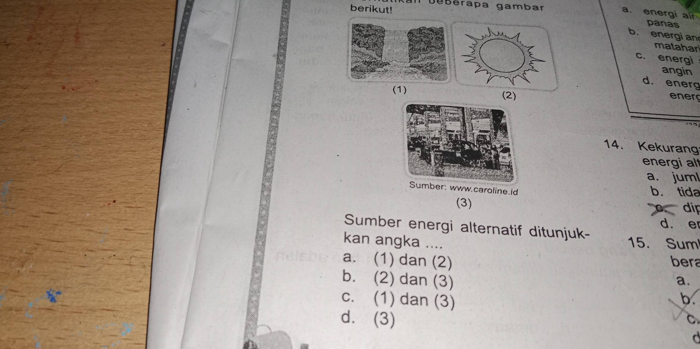 al Deberapa gambar
a. energi air
berikut! panas
b. energi an
matahar
c. energi
angin
d. energ
(1)
(2) energ
14. Kekurang
energi al
a. juml
www.caroline.id b. tida
(3)
dip
d. er
Sumber energi alternatif ditunjuk-
kan angka .... 15. Sum
a. (1) dan (2) bera
b. (2) dan (3) a.
c. (1) dan (3) b.
d. (3) C
d