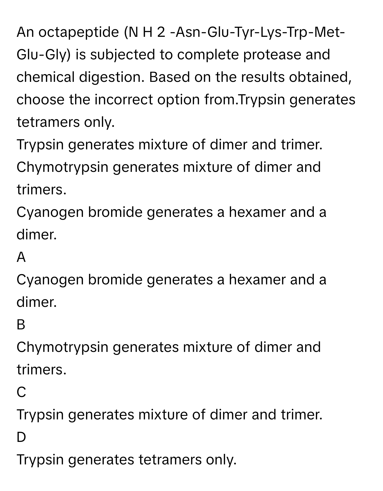 An octapeptide (N  H   2       -Asn-Glu-Tyr-Lys-Trp-Met-Glu-Gly) is subjected to complete protease and chemical digestion. Based on the results obtained, choose the incorrect option from.Trypsin generates tetramers only.
Trypsin generates mixture of dimer and trimer.
Chymotrypsin generates mixture of dimer and trimers.
Cyanogen bromide generates a hexamer and a dimer.

A  
Cyanogen bromide generates a hexamer and a dimer. 


B  
Chymotrypsin generates mixture of dimer and trimers. 


C  
Trypsin generates mixture of dimer and trimer. 


D  
Trypsin generates tetramers only.