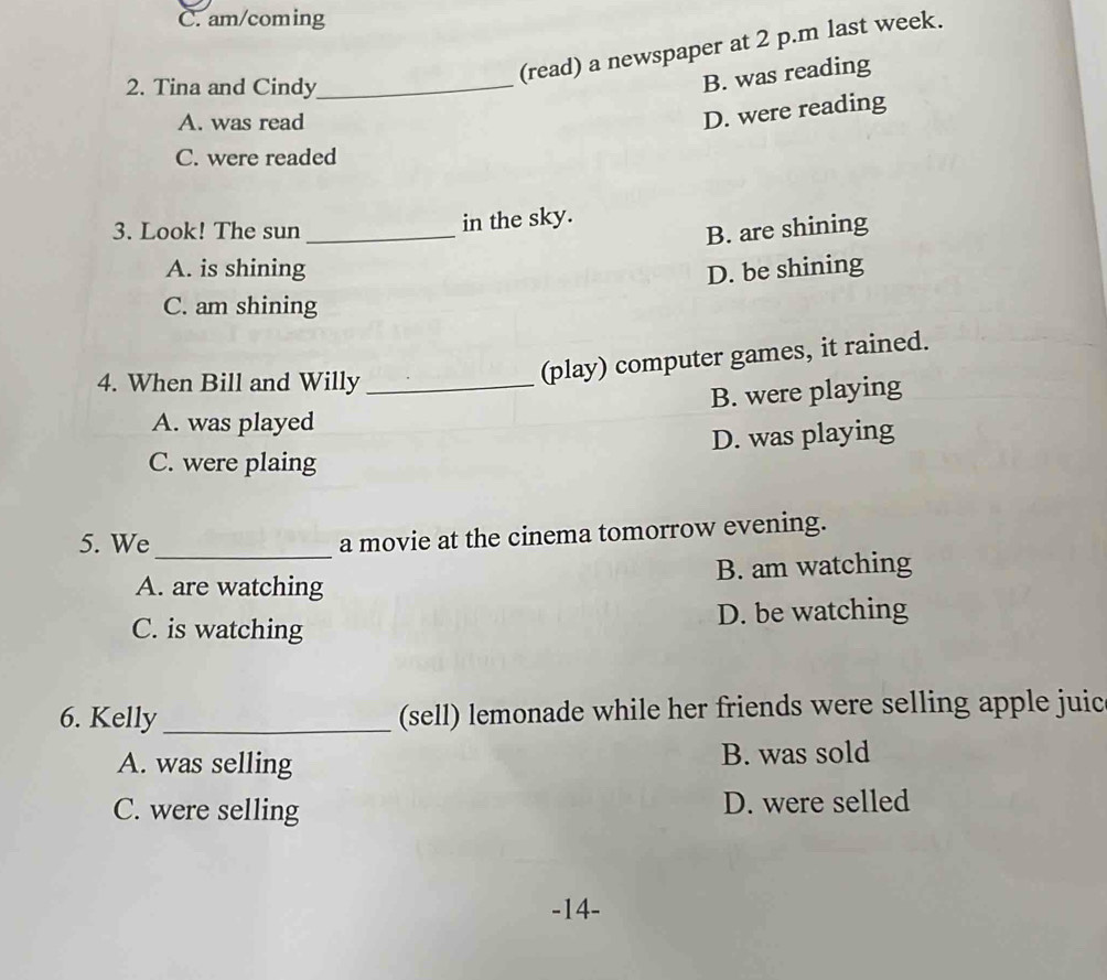 C. am/coming
(read) a newspaper at 2 p.m last week.
2. Tina and Cindy_
B. was reading
A. was read
D. were reading
C. were readed
in the sky.
3. Look! The sun _B. are shining
A. is shining D. be shining
C. am shining
4. When Bill and Willy_
(play) computer games, it rained.
B. were playing
A. was played
D. was playing
C. were plaing
5. We_ a movie at the cinema tomorrow evening.
A. are watching B. am watching
C. is watching D. be watching
6. Kelly_ (sell) lemonade while her friends were selling apple juic
A. was selling B. was sold
C. were selling D. were selled
-14-