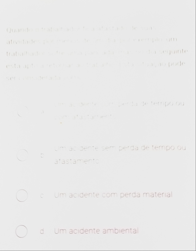 Quando o trabaltades fr a afastado de suas
atividades por menos de amí da por e cemíplo, um
trabalhador sofre uma panía da masno día sequinte
esta apto a retoliar ao traba bo r sta situação pode
sel consaderada coa
Um au dente cóm perda de tempo ou
comatastament
Um acidente sem perda de tempo ou
D
afastamento
cUm acidente com perda material
d. Um acidente ambiental