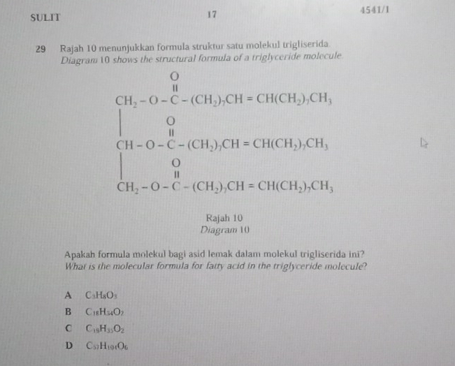 SULIT 4541/1
17
29 Rajah 10 menunjukkan formula struktur satu molekul trigliserida
Diagram 10 shows the structural formula of a triglyceride molecule
beginarrayl 0.5x-0.1x°x0.5.050.05x+0.05x+00.0* 0.05y=90, 0.0x-0x=0.5x0-0-0-0-0o 36.05 2x-0.1=0.0en+1001x+0.05y=0.05y+0.05y=0.05endarray.
Rajah 10
Diagram 10
Apakah formula molekul bagi asid lemak dalam molekul trigliserida ini?
What is the molecular formula for fatty acid in the triglyceride molecule?
A C_3H_8O_3
B C_18H_34O_2
C C_19H_35O_2
D C_57H_104O_6