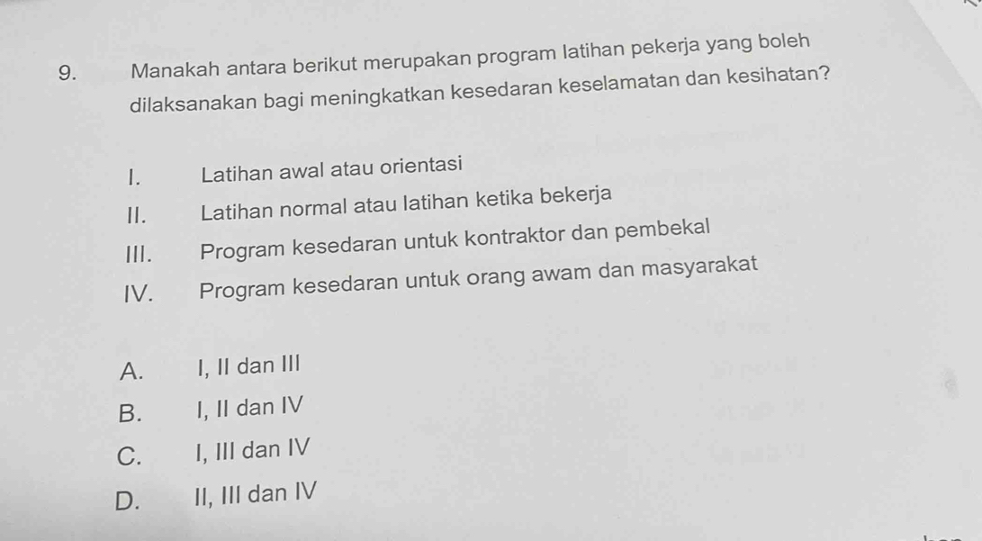 Manakah antara berikut merupakan program latihan pekerja yang boleh
dilaksanakan bagi meningkatkan kesedaran keselamatan dan kesihatan?
1. Latihan awal atau orientasi
II. Latihan normal atau latihan ketika bekerja
III. Program kesedaran untuk kontraktor dan pembekal
IV. Program kesedaran untuk orang awam dan masyarakat
A. I, II dan III
B. I, II dan IV
C. I, III dan IV
D. II, III dan IV