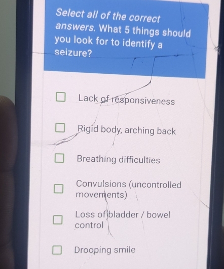 Select all of the correct
answers. What 5 things should
you look for to identify a
seizure?
Lack of responsiveness
Rigid body, arching back
Breathing difficulties
Convulsions (uncontrolled
movements)
Loss of)bladder / bowel
control
Drooping smile