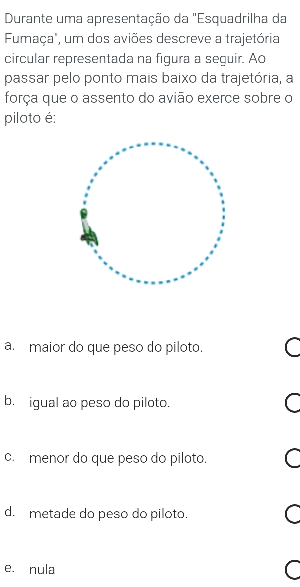 Durante uma apresentação da "Esquadrilha da
Fumaça'', um dos aviões descreve a trajetória
circular representada na figura a seguir. Ao
passar pelo ponto mais baixo da trajetória, a
força que o assento do avião exerce sobre o
piloto é:
a. maior do que peso do piloto. a
b. igual ao peso do piloto.
c. menor do que peso do piloto.
d. metade do peso do piloto.
e. nula