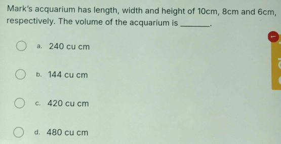 Mark's acquarium has length, width and height of 10cm, 8cm and 6cm,
respectively. The volume of the acquarium is _.
a. 240 cu cm
b. 144 cu cm
c. 420 cu cm
d. 480 cu cm