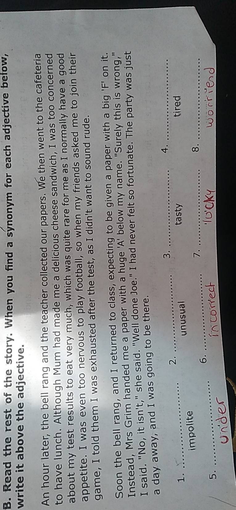 Read the rest of the story. When you find a synonym for each adjective below,
write it above the adjective.
An hour later, the bell rang and the teacher collected our papers. We then went to the cafeteria
to have lunch. Although Mum had made me a delicious cheese sandwich, I was too concerned
about my test results to eat very much, which was quite rare for me as I normally have a good
appetite. I was even too nervous to play football, so when my friends asked me to join their
game, I told them I was exhausted after the test, as I didn't want to sound rude.
Soon the bell rang, and I returned to class, expecting to be given a paper with a big ' F on it.
Instead, Mrs Grim handed me a paper with a huge 'A' below my name. "Surely this is wrong,"
I said. "No, it isn't," she said. "Well done Joe." I had never felt so fortunate. The party was just
a day away, and I was going to be there.
2._
3._
4._
1. _tasty tired
_
impolite unusual
7._
8._
_
6.
5.