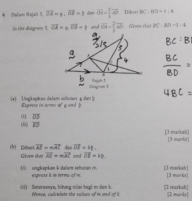 Dalam Rajah 5, vector OA=a, vector OB=_ b dan vector OA= 2/3 vector AD. Diberi BC:BD=1:4. 
In the diagram S, vector OA=a, vector OB=_ b and vector OA= 2/3 vector AD. Given that BC:BD=1:4. 
(a) Ungkapkan dalam scbutan a dan b
Express in terms of a and b
(i) vector OD
(ii) vector BD
[3 markah] 
[3 marks] 
(b) Diberi vector AE=mvector AC dan vector OE=k_ b, 
Given that vector AE=mvector AC and vector OE=k_ b, 
(i) ungkapkan k dalam sebutan m. [3 markah] 
express k in terms of m. [3 marks] 
(ii) Seterusnya, hitung nilai bagi m dan k. [2 markah] 
Hence, calculate the values of m and of k. [2 marks]