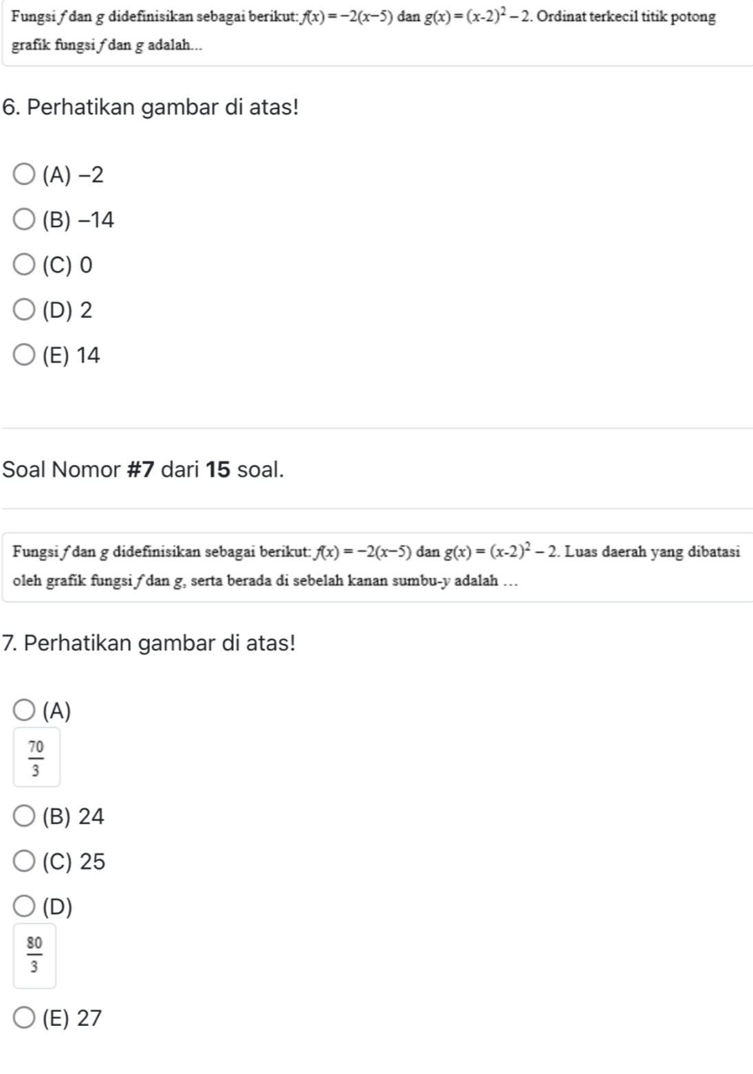 Fungsi ƒ dan g didefinisikan sebagai berikut: f(x)=-2(x-5) dan g(x)=(x-2)^2-2. Ordinat terkecil titik potong
grafik fungsi ∫ dan g adalah...
6. Perhatikan gambar di atas!
(A) -2
(B) −14
(C) 0
(D) 2
(E) 14
Soal Nomor #7 dari 15 soal.
Fungsi ƒ dan g didefinisikan sebagai berikut: f(x)=-2(x-5) dan g(x)=(x-2)^2-2. Luas daerah yang dibatasi
oleh grafik fungsi f dan g, serta berada di sebelah kanan sumbu- y adalah …
7. Perhatikan gambar di atas!
(A)
 70/3 
(B) 24
(C) 25
(D)
 80/3 
(E) 27