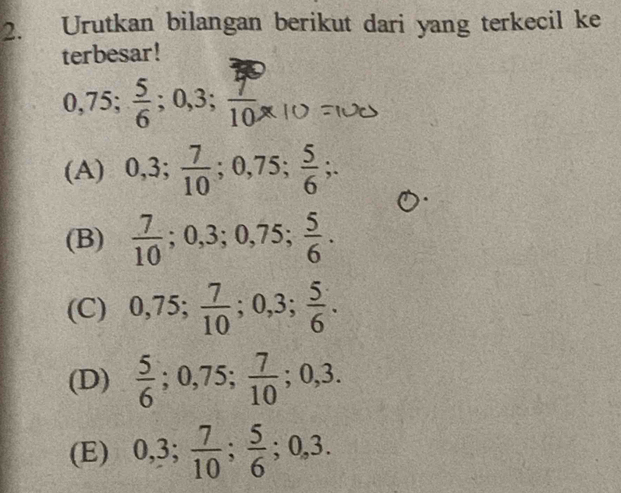 Urutkan bilangan berikut dari yang terkecil ke
terbesar!
0,75;  5/6 ; 0, 3;  7/10 ,
(A) 0, 3;  7/10 ; 0,75;  5/6 ;.
(B)  7/10 ; 0,3; 0,75;  5/6 .
(C) 0,75;  7/10 ; 0,3;  5/6 .
(D)  5/6 ; 0,75;  7/10  ;0,3.
(E) 0, 3;  7/10 ;  5/6 ; 0, 3.