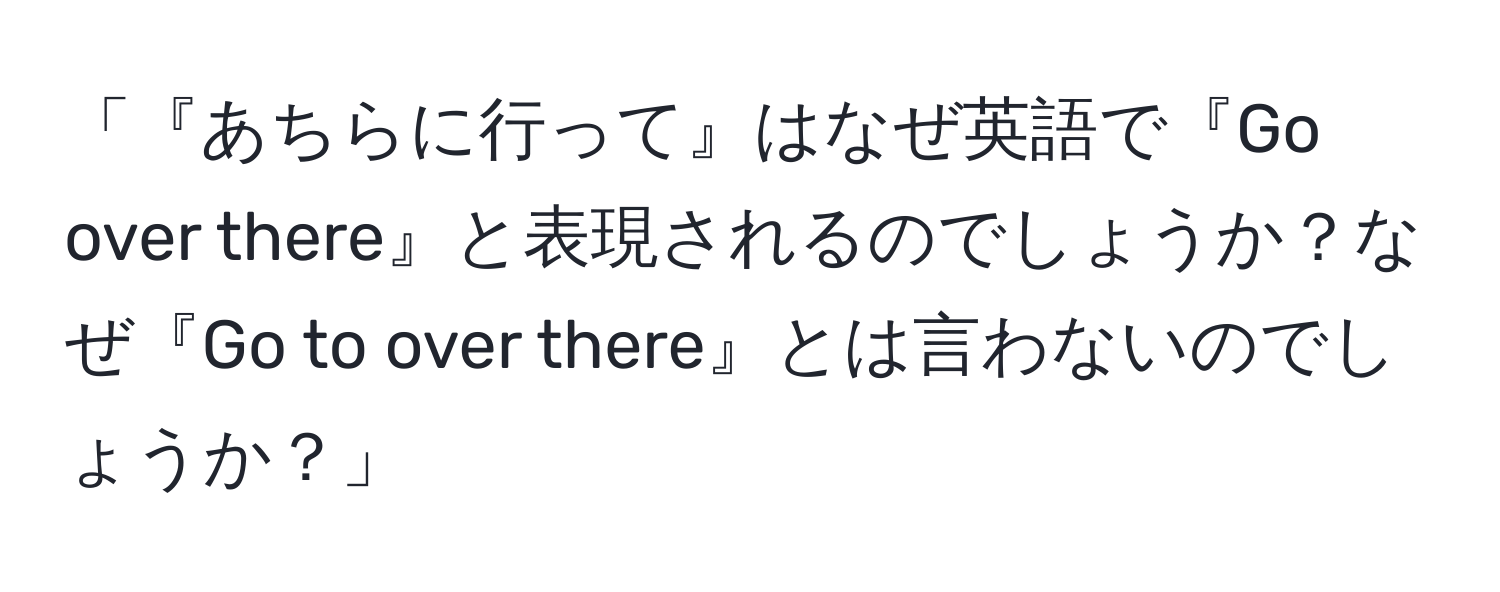 「『あちらに行って』はなぜ英語で『Go over there』と表現されるのでしょうか？なぜ『Go to over there』とは言わないのでしょうか？」