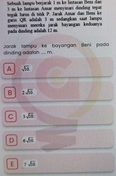 Sebuah lampu berjarak 1 m ke lintasan Beni dan
3 m ke lintasan Amar menyinari dinding tepat
tegak lurus di titik P. Jarak Amar dan Bení ke
garis QR adalah 3 m sedangkan saat lampu
menyinari mereka jarak bayangan keduanya
pada dinding adalah 12 m.
Jarak lampu ke bayangan Beni pada
dinding adalah ..... m.
A sqrt(10).
B 2sqrt(10).
C 3sqrt(10).
D 6sqrt(10).
E 7sqrt(10).