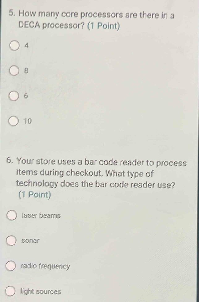 How many core processors are there in a
DECA processor? (1 Point)
4
8
6
10
6. Your store uses a bar code reader to process
items during checkout. What type of
technology does the bar code reader use?
(1 Point)
laser beams
sonar
radio frequency
light sources