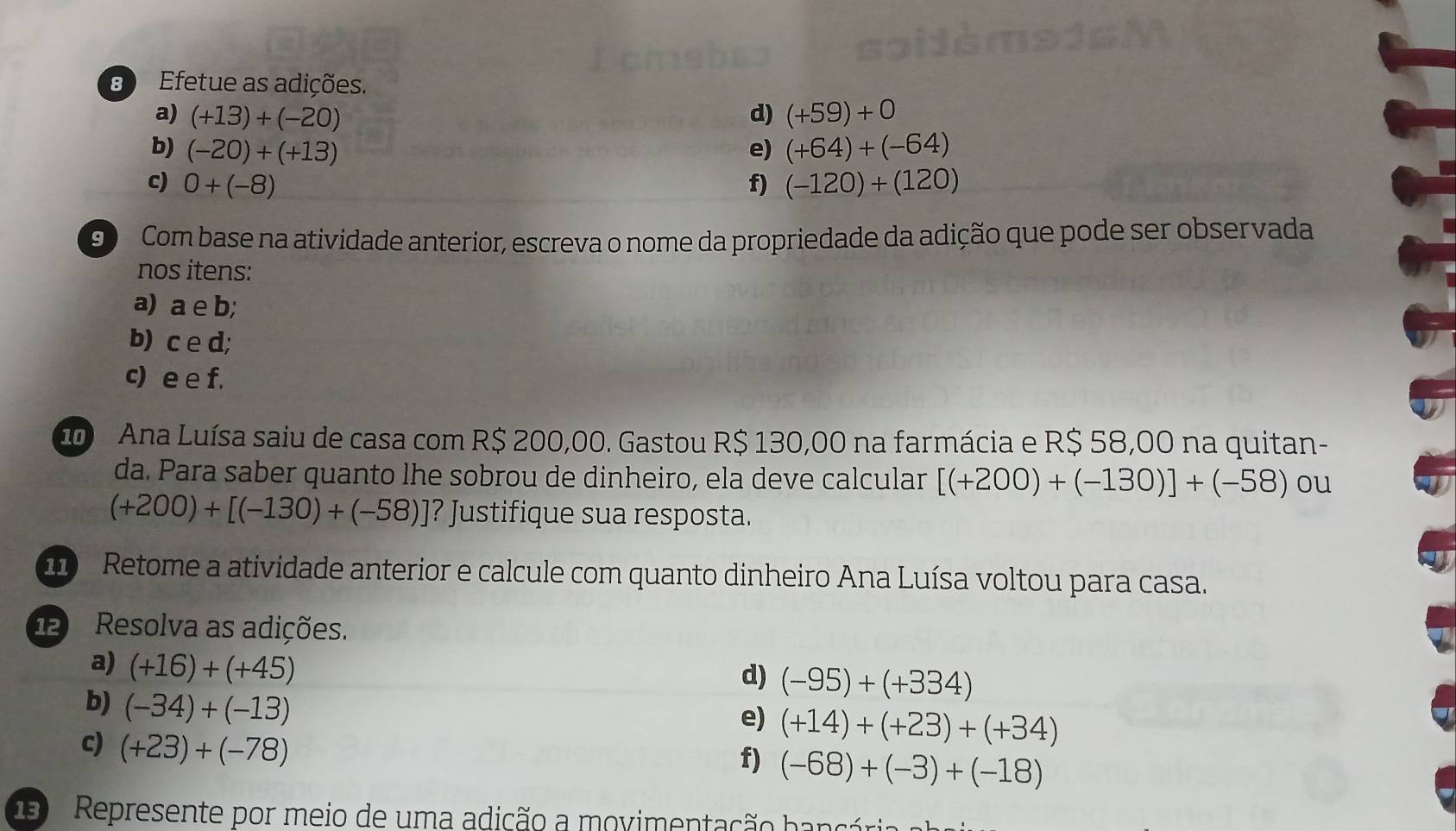 Efetue as adições. 
a) (+13)+(-20) (+59)+0
d) 
b) (-20)+(+13) e) (+64)+(-64)
c) 0+(-8) f) (-120)+(120)
90 Com base na atividade anterior, escreva o nome da propriedade da adição que pode ser observada 
nos itens: 
a) a e b; 
b) c e d; 
c) e e f. 
2 Ana Luísa saiu de casa com R$ 200,00. Gastou R$ 130,00 na farmácia e R$ 58,00 na quitan- 
da. Para saber quanto lhe sobrou de dinheiro, ela deve calcular [(+200)+(-130)]+(-58) ou
(+200)+[(-130)+(-58)] ? Justifique sua resposta. 
110 Retome a atividade anterior e calcule com quanto dinheiro Ana Luísa voltou para casa. 
12 Resolva as adições. 
a) (+16)+(+45)
d) (-95)+(+334)
b) (-34)+(-13)
e) (+14)+(+23)+(+34)
c) (+23)+(-78)
f) (-68)+(-3)+(-18)
3 Represente por meio de uma adição a movimentação hancia