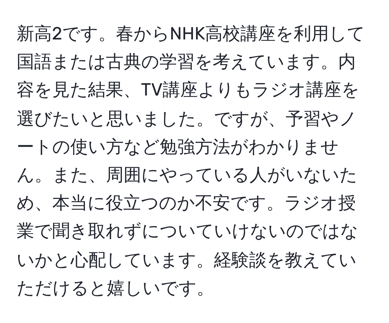 新高2です。春からNHK高校講座を利用して国語または古典の学習を考えています。内容を見た結果、TV講座よりもラジオ講座を選びたいと思いました。ですが、予習やノートの使い方など勉強方法がわかりません。また、周囲にやっている人がいないため、本当に役立つのか不安です。ラジオ授業で聞き取れずについていけないのではないかと心配しています。経験談を教えていただけると嬉しいです。