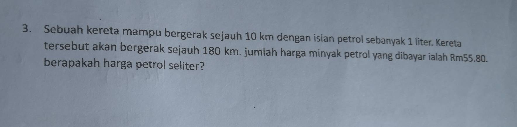 Sebuah kereta mampu bergerak sejauh 10 km dengan isian petrol sebanyak 1 liter. Kereta 
tersebut akan bergerak sejauh 180 km. jumlah harga minyak petrol yang dibayar ialah Rm55.80. 
berapakah harga petrol seliter?