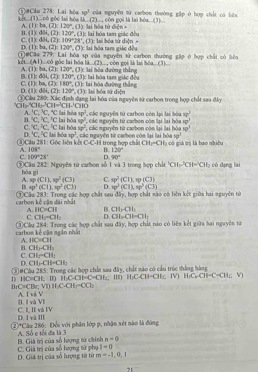 ①#Câu 278: Lai hóa sp^2 của nguyên tử carbon thường gặp ở hợp chất có liên
kết...(1)...có góc lai hóa là...(2)..., còn gọi là lai hóa...(3)...
A. (1): ba C 2): 120° ', (3): lai hóa tứ diện
B. (1): đôi, (2): 120° , (3) ): lai hóa tam giác đều
C. (1): đôi, (2): 109°28' ', (3): lai hóa tứ diện
D. (1): ba, (2): 120° , (3) : lai hóa tam giác đều
①#Câu 279: Lai hóa sp của nguyên tử carbon thường gặp ở hợp chất có liên
kết...(A1)...có góc lai hóa là...(2)..., còn gọi là lai hóa...(3)...
A. (1): ba, (2): 120° , (3): lai hóa đường thắng
B. (1): đôi, (2): 120° , (3): lai hóa tam giác đều
C. (1): ba, (2): 180° , (3): lai hóa đường thắng
D. (1): đôi, (2): 120° , (3): lai hóa tứ diện
③Câu 280: Xác định dạng lai hóa của nguyên tử carbon trong hợp chất sau đây^5CH_3-^4CH_2-^3CH=^2CH-^1CHO
A. ¹C, ³C, ^4C lai hóa sp^2 , các nguyên tử carbon còn lại lai hóa sp^3
B. 'C, ³C, ⁵C lai hóa sp^2 , các nguyên tử carbon còn lại lai hóa sp^3
C. 'C, ²C, ³C lai hóa sp^2 , các nguyên tử carbon còn lại lai hóa sp^3
D. 'C , ²C lai hóa sp^2 , các nguyên tử carbon còn lại lai hóa sp^3
③Câu 281: Góc liên kết C-C-H trong hợp chất CH_2=CH_2 có giá trị là bao nhiêu
A. 108° B. 120°
C. 109°28^, D. 90°
③Câu 282: Nguyên tử carbon số 1 và 3 trong hợp chất^3CH_3-^2CH=^1CH_2 có dạng lai
hóa gì
A. sp(C1),sp^2(C3) C. sp^2(C1),sp(C3)
B. sp^3(C1),sp^2(C3) D. sp^2(C1),sp^3(C3)
③Câu 283: Trong các hợp chất sau đây, hợp chất nào có liên kết giữa hai nguyên tử
carbon kế cận dài nhất
A. HCequiv CH B. CH_3-CH_3
C. CH_2=CH_2 D. CH_3-CH=CH_2
③Câu 284: Trong các hợp chất sau đây, hợp chất nào có liên kết giữa hai nguyên tử
carbon kế cận ngắn nhất
A. HCequiv CH
B. CH_3-CH_3
C. CH_2=CH_2
D. CH_3-CH=CH_2
③#Câu 285: Trong các hợp chất sau đây, chất nào có cấu trúc thắng hàng
I) HCequiv CH;II) H_3C-CH=C=CH_2; III) H_3C-CH=CH_2; IV) H_5C_6-CH=C=CH_2;V)
BrCequiv CBr;VI)H_3C-CH_2=CCl_2
A. I và V
B. I và VI
C. I, II và IV
D. I và III
②*Câu 286: Đối với phân lớp p, nhận xét nào là đúng
A. Số e tối đa là 3
B. Giá trị của số lượng tử chính n=0
C. Giá trị của số lượng tử phụ I=0
D. Giá trị của số lượng tử từ m=-1,0,1
21