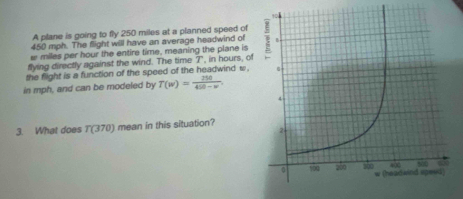 A plane is going to fly 250 miles at a planned speed of
450 mph. The flight will have an average headwind of
w miles per hour the entire time, meaning the plane is 
flying directly against the wind. The time T , in hours, of 
the flight is a function of the speed of the headwind w, 
in mph, and can be modeled by T(w)= 250/450-w . 
3. What does T(370) mean in this situation?