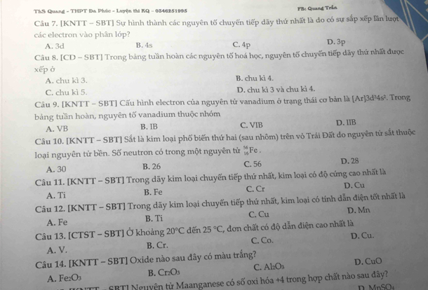 ThS Quang - THPT Đa Phúc - Luyện thi KQ - 0346251095 FB: Quang Trần
Câu 7. [KNTT - SBT] Sự hình thành các nguyên tố chuyến tiếp dãy thứ nhất là do có sự sắp xếp lần lượt
các electron vào phân lớp?
A. 3d B. 4s C. 4p D. 3p
Câu 8. [CD - SBT] Trong bảng tuần hoàn các nguyên tố hoá học, nguyên tố chuyến tiếp dãy thứ nhất được
xếp ở
A. chu kì 3. B. chu kì 4.
C. chu kì 5 D. chu kì 3 và chu kì 4.
Câu 9. [KNTT - SBT] Cấu hình electron của nguyên tử vanadium ở trạng thái cơ bản là [Ar]3d½ 4s^2. Trong
bảng tuần hoàn, nguyên tố vanadium thuộc nhóm
A. VB B. IB C. VIB D. IIB
Câu 10. [KNTT - SBT] Sắt là kim loại phố biến thứ hai (sau nhôm) trên vỏ Trái Đất do nguyên tử sắt thuộc
loại nguyên tử bền. Số neutron có trong một nguyên tử  56/16  Fe .
A. 30 B. 26 C. 56 D.28
Câu 11. [KNTT - SBT] Trong dãy kim loại chuyến tiếp thứ nhất, kim loại có độ cứng cao nhất là
A. Ti B. Fe C. Cr D. Cu
Câu 12. [KNTT - SBT] Trong dãy kim loại chuyển tiếp thứ nhất, kim loại có tính dẫn điện tốt nhất là
A. Fe B. Ti C. Cu D. Mn
Câu 13. [CTST - SBT] Ở khoảng 20°C dến 25°C , đơn chất có độ dẫn điện cao nhất là
A. V. B. Cr. C. Co. D. Cu.
Câu 14. [KNTT - SBT] Oxide nào sau đây có màu trắng?
A. Fe₂O3 B. Cr₂O3 C. Al_2O_3 D. CuO
PUTT - SBTI Nguyện từ Maanganese có số oxi hóa +4 trong hợp chất nào sau đây?