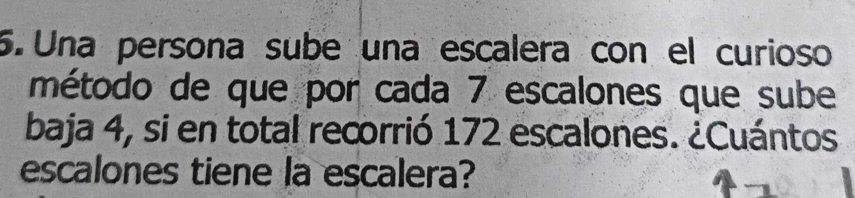 Una persona sube una escalera con el curioso 
método de que por cada 7 escalones que sube 
baja 4, si en total recorrió 172 escalones. ¿Cuántos 
escalones tiene la escalera?