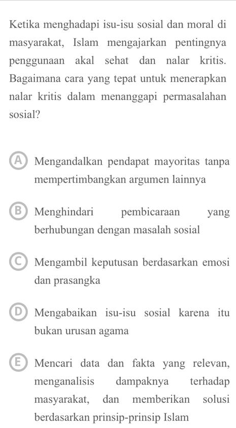 Ketika menghadapi isu-isu sosial dan moral di
masyarakat, Islam mengajarkan pentingnya
penggunaan akal sehat dan nalar kritis.
Bagaimana cara yang tepat untuk menerapkan
nalar kritis dalam menanggapi permasalahan
sosial?
A Mengandalkan pendapat mayoritas tanpa
mempertimbangkan argumen lainnya
B Menghindari pembicaraan yang
berhubungan dengan masalah sosial
C Mengambil keputusan berdasarkan emosi
dan prasangka
D Mengabaikan isu-isu sosial karena itu
bukan urusan agama
E Mencari data dan fakta yang relevan,
menganalisis dampaknya terhadap
masyarakat, dan memberikan solusi
berdasarkan prinsip-prinsip Islam